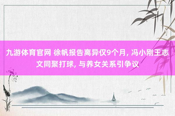 九游体育官网 徐帆报告离异仅9个月, 冯小刚王志文同聚打球, 与养女关系引争议
