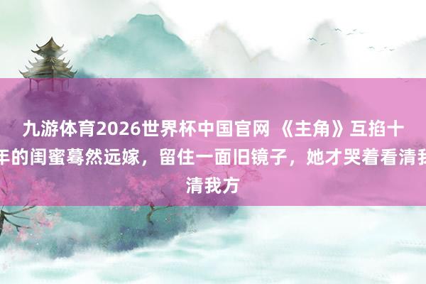 九游体育2026世界杯中国官网 《主角》互掐十几年的闺蜜蓦然远嫁,留住一面旧镜子,她才哭着看清我方