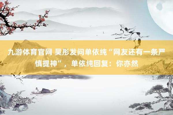 九游体育官网 吴彤发问单依纯“网友还有一条严慎提神”,单依纯回复:你亦然