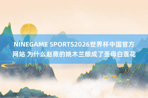 NINEGAME SPORTS2026世界杯中国官方网站 为什么赵薇的姚木兰酿成了圣母白莲花