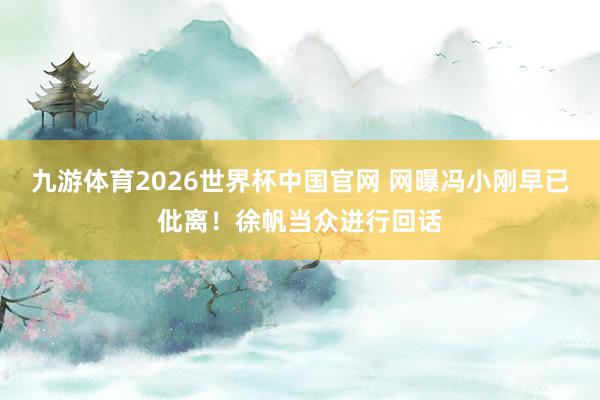 九游体育2026世界杯中国官网 网曝冯小刚早已仳离！徐帆当众进行回话