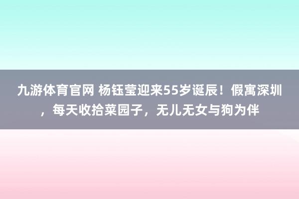 九游体育官网 杨钰莹迎来55岁诞辰!假寓深圳,每天收拾菜园子,无儿无女与狗为伴
