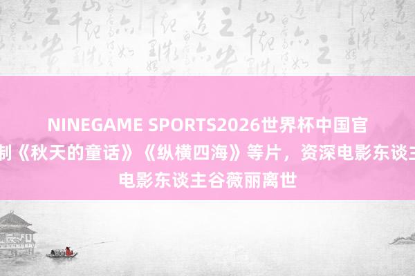 NINEGAME SPORTS2026世界杯中国官方网站 曾监制《秋天的童话》《纵横四海》等片,资深电影东谈主谷薇丽离世