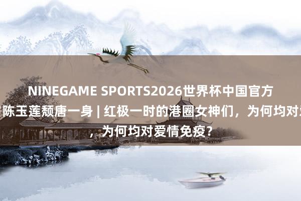 NINEGAME SPORTS2026世界杯中国官方网站 66岁陈玉莲颓唐一身 | 红极一时的港圈女神们,为何均对爱情免疫?