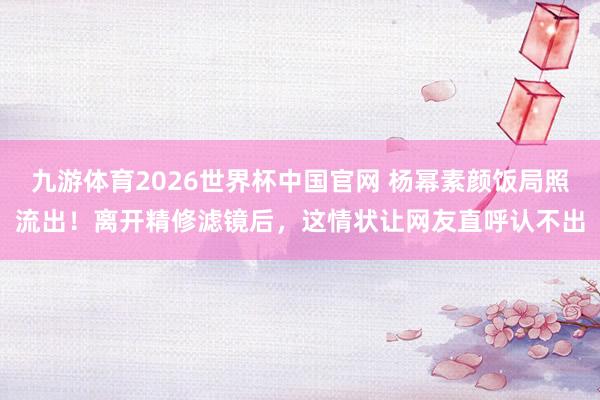 九游体育2026世界杯中国官网 杨幂素颜饭局照流出！离开精修滤镜后，这情状让网友直呼认不出