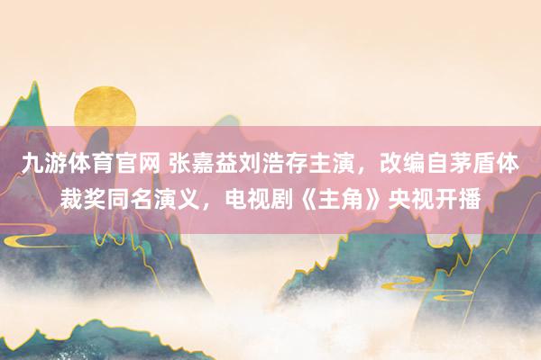 九游体育官网 张嘉益刘浩存主演,改编自茅盾体裁奖同名演义,电视剧《主角》央视开播