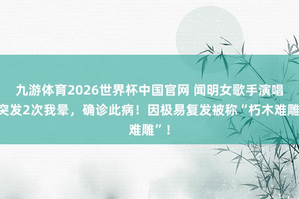 九游体育2026世界杯中国官网 闻明女歌手演唱会突发2次我晕,确诊此病!因极易复发被称“朽木难雕”!