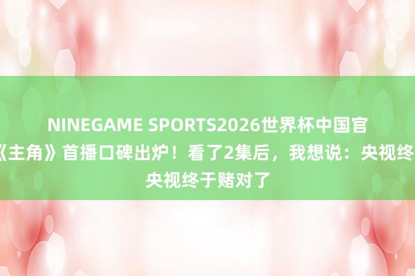 NINEGAME SPORTS2026世界杯中国官方网站 《主角》首播口碑出炉!看了2集后,我想说:央视终于赌对了