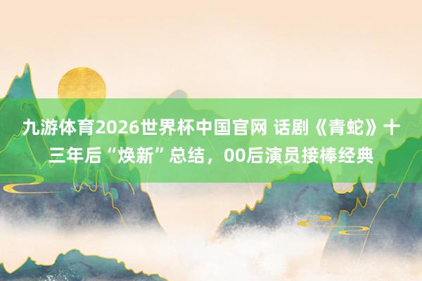 九游体育2026世界杯中国官网 话剧《青蛇》十三年后“焕新”总结,00后演员接棒经典