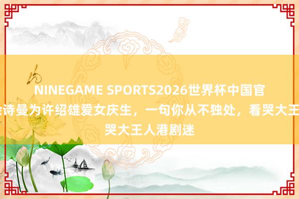 NINEGAME SPORTS2026世界杯中国官方网站 佘诗曼为许绍雄爱女庆生,一句你从不独处,看哭大王人港剧迷