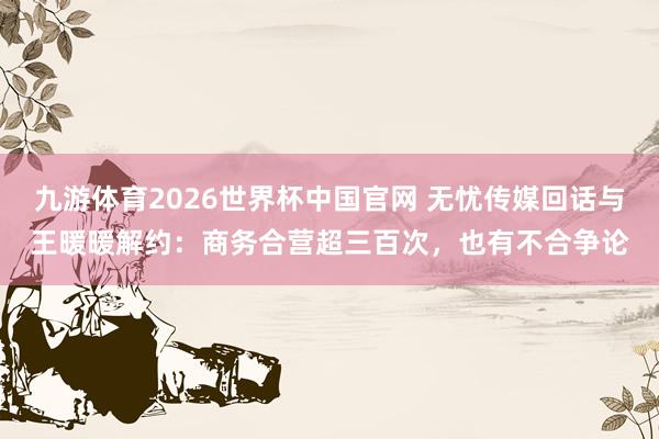 九游体育2026世界杯中国官网 无忧传媒回话与王暖暖解约:商务合营超三百次,也有不合争论