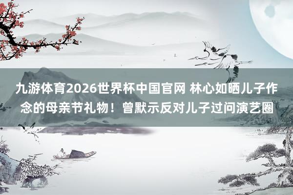 九游体育2026世界杯中国官网 林心如晒儿子作念的母亲节礼物!曾默示反对儿子过问演艺圈