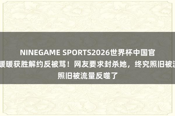 NINEGAME SPORTS2026世界杯中国官方网站 王暖暖获胜解约反被骂!网友要求封杀她,终究照旧被流量反噬了