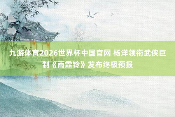 九游体育2026世界杯中国官网 杨洋领衔武侠巨制《雨霖铃》发布终极预报