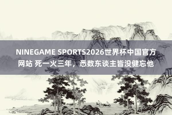 NINEGAME SPORTS2026世界杯中国官方网站 死一火三年,悉数东谈主皆没健忘他