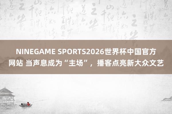 NINEGAME SPORTS2026世界杯中国官方网站 当声息成为“主场”,播客点亮新大众文艺