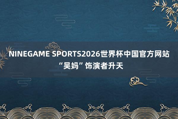 NINEGAME SPORTS2026世界杯中国官方网站 “吴妈”饰演者升天