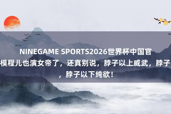 NINEGAME SPORTS2026世界杯中国官方网站 车模程儿也演女帝了,还真别说,脖子以上威武,脖子以下纯欲!