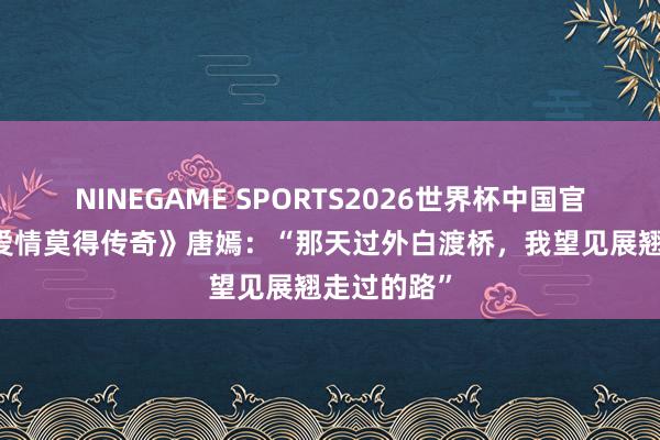 NINEGAME SPORTS2026世界杯中国官方网站 《爱情莫得传奇》唐嫣:“那天过外白渡桥,我望见展翘走过的路”