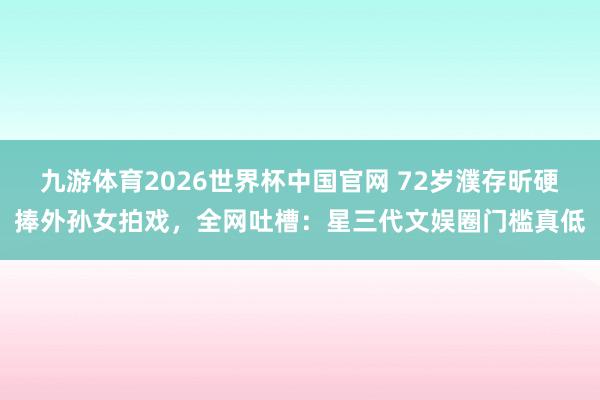 九游体育2026世界杯中国官网 72岁濮存昕硬捧外孙女拍戏,全网吐槽:星三代文娱圈门槛真低