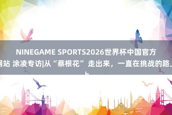 NINEGAME SPORTS2026世界杯中国官方网站 涂凌专访|从“蔡根花” 走出来,一直在挑战的路上
