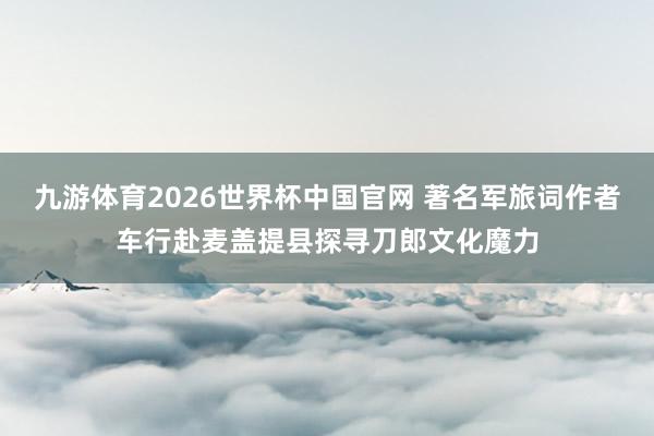九游体育2026世界杯中国官网 著名军旅词作者车行赴麦盖提县探寻刀郎文化魔力