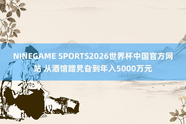 NINEGAME SPORTS2026世界杯中国官方网站 从酒馆蹭旯旮到年入5000万元