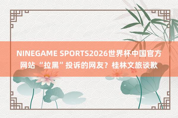 NINEGAME SPORTS2026世界杯中国官方网站 “拉黑”投诉的网友?桂林文旅谈歉