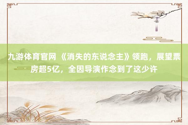 九游体育官网 《消失的东说念主》领跑,展望票房超5亿,全因导演作念到了这少许