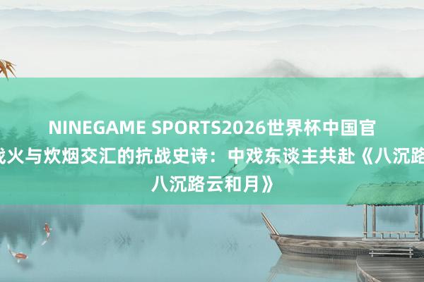 NINEGAME SPORTS2026世界杯中国官方网站 战火与炊烟交汇的抗战史诗:中戏东谈主共赴《八沉路云和月》