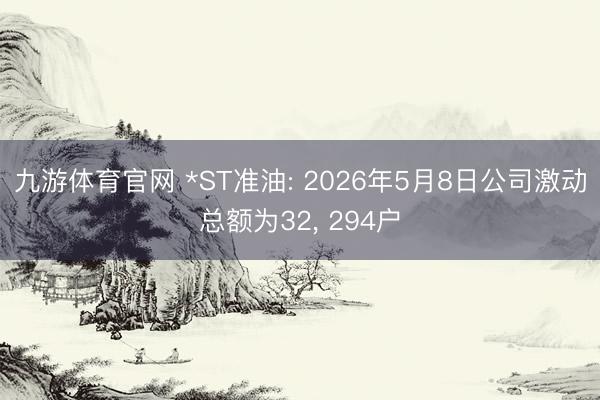 九游体育官网 *ST准油: 2026年5月8日公司激动总额为32, 294户