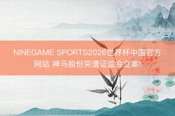 NINEGAME SPORTS2026世界杯中国官方网站 神马股份突遭证监会立案!