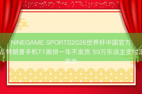 NINEGAME SPORTS2026世界杯中国官方网站 特朗普手机T1画饼一年不发货 59万东谈主支付定金