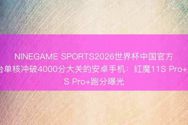 NINEGAME SPORTS2026世界杯中国官方网站 首台单核冲破4000分大关的安卓手机:红魔11S Pro+跑分曝光