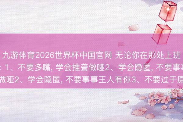九游体育2026世界杯中国官网 无论你在那处上班， 一定要有的6心眼子: 1、不要多嘴， 学会推聋做哑2、学会隐匿， 不要事事王人有你3、不要过于原谅