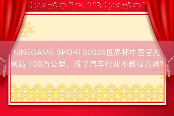 NINEGAME SPORTS2026世界杯中国官方网站 100万公里,成了汽车行业不敢提的词?