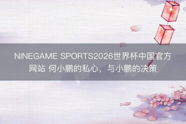 NINEGAME SPORTS2026世界杯中国官方网站 何小鹏的私心,与小鹏的决策