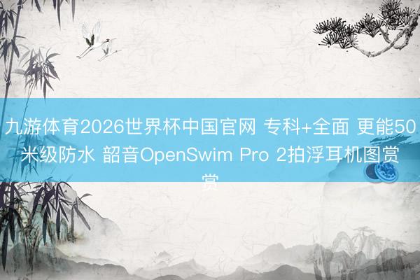 九游体育2026世界杯中国官网 专科+全面 更能50米级防水 韶音OpenSwim Pro 2拍浮耳机图赏