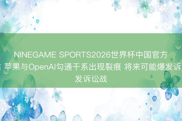 NINEGAME SPORTS2026世界杯中国官方网站 苹果与OpenAI勾通干系出现裂痕 将来可能爆发诉讼战