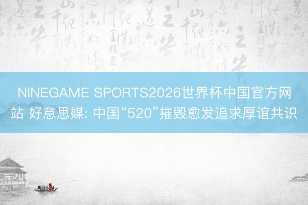 NINEGAME SPORTS2026世界杯中国官方网站 好意思媒: 中国“520”摧毁愈发追求厚谊共识
