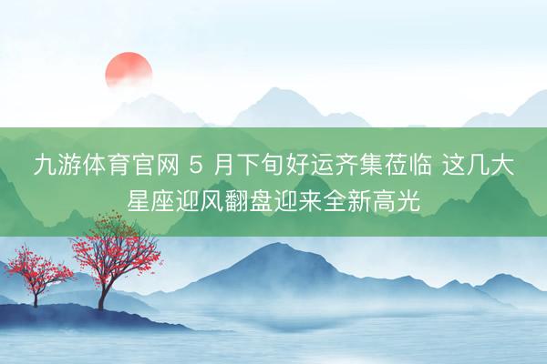 九游体育官网 5 月下旬好运齐集莅临 这几大星座迎风翻盘迎来全新高光