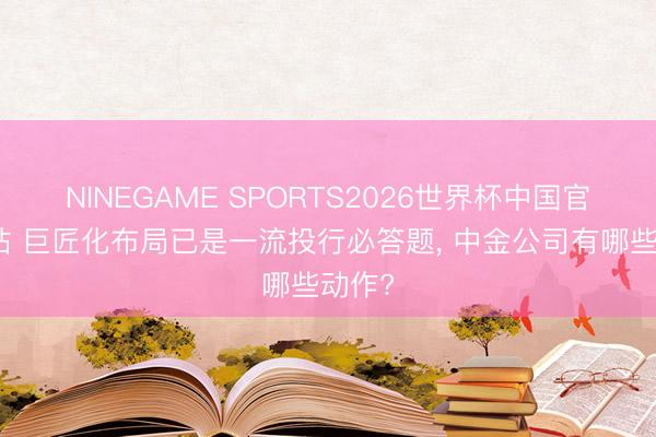NINEGAME SPORTS2026世界杯中国官方网站 巨匠化布局已是一流投行必答题, 中金公司有哪些动作?