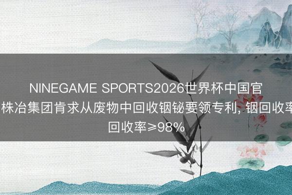 NINEGAME SPORTS2026世界杯中国官方网站 株冶集团肯求从废物中回收铟铋要领专利, 铟回收率≥98%