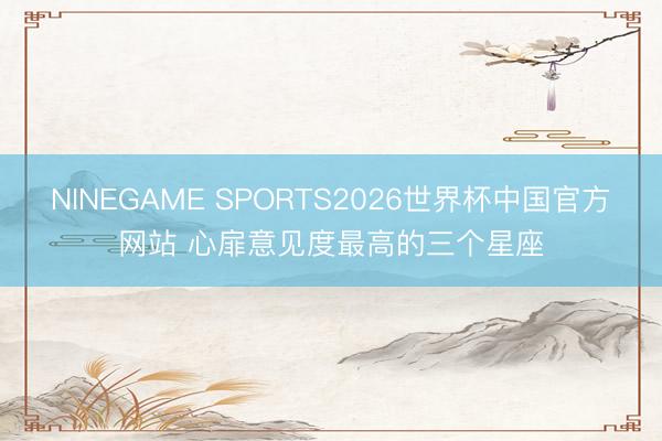 NINEGAME SPORTS2026世界杯中国官方网站 心扉意见度最高的三个星座