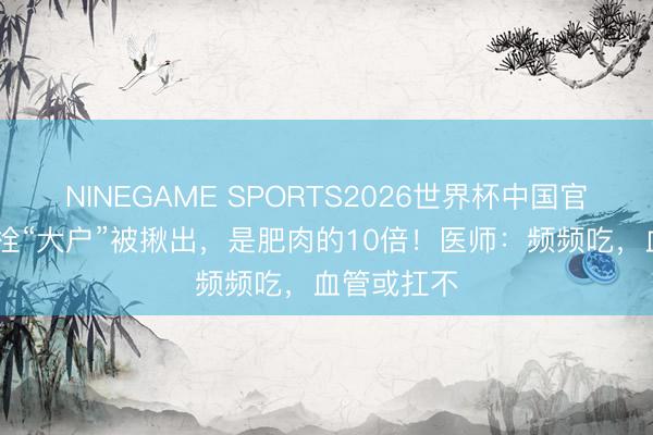 NINEGAME SPORTS2026世界杯中国官方网站 血栓“大户”被揪出,是肥肉的10倍!医师:频频吃,血管或扛不