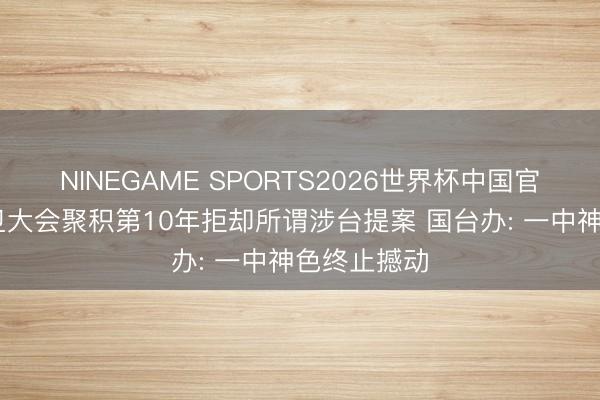 NINEGAME SPORTS2026世界杯中国官方网站 世卫大会聚积第10年拒却所谓涉台提案 国台办: 一中神色终止撼动