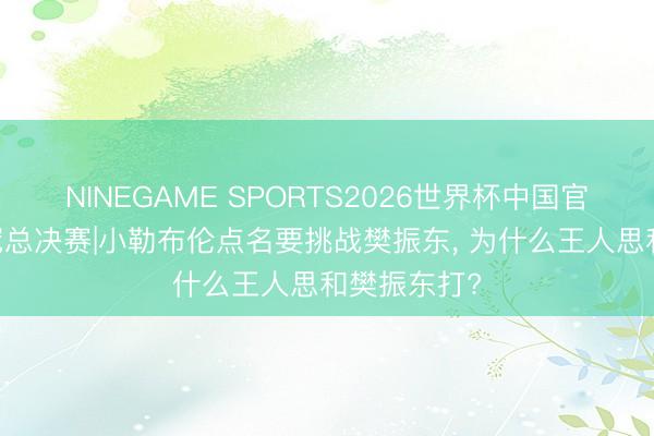 NINEGAME SPORTS2026世界杯中国官方网站 欧冠总决赛|小勒布伦点名要挑战樊振东, 为什么王人思和樊振东打?