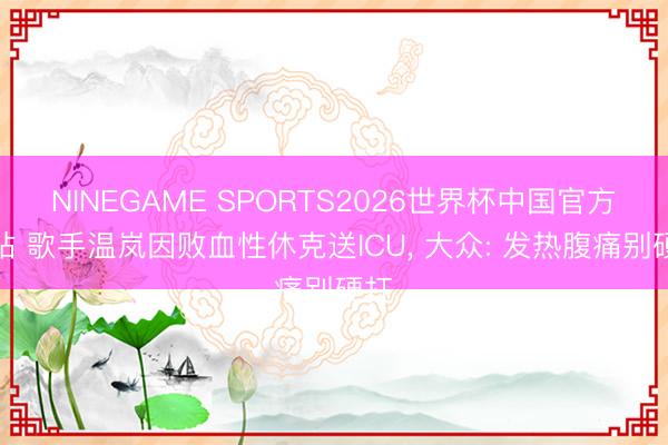 NINEGAME SPORTS2026世界杯中国官方网站 歌手温岚因败血性休克送ICU, 大众: 发热腹痛别硬扛
