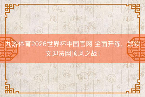 九游体育2026世界杯中国官网 全面开练,郑钦文迎法网顶风之战!