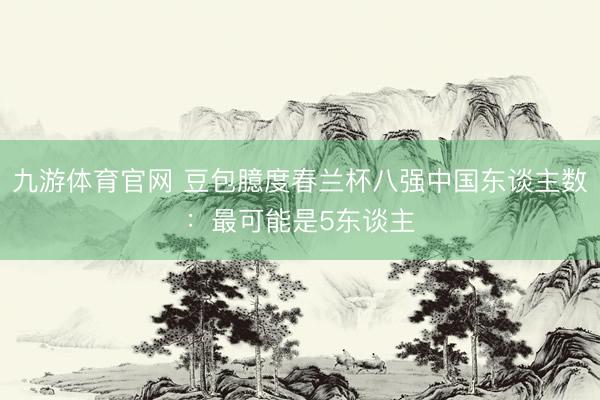 九游体育官网 豆包臆度春兰杯八强中国东谈主数:最可能是5东谈主